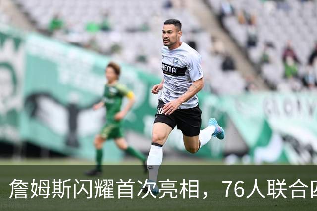 詹姆斯闪耀首次亮相，76人联合四星战胜卫冕冠军